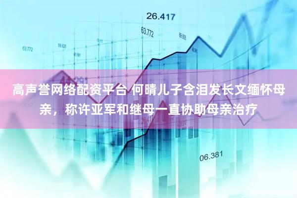 高声誉网络配资平台 何晴儿子含泪发长文缅怀母亲，称许亚军和继母一直协助母亲治疗