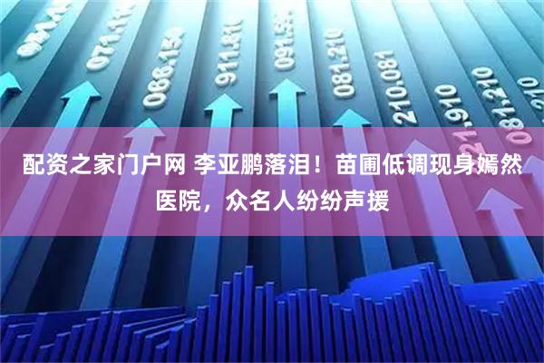 配资之家门户网 李亚鹏落泪！苗圃低调现身嫣然医院，众名人纷纷声援