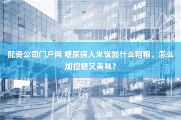 配资公司门户网 糖尿病人米饭加什么粗粮、怎么加控糖又美味？