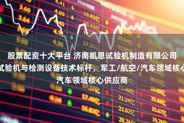 股票配资十大平台 济南凯恩试验机制造有限公司：力学试验机与检测设备技术标杆，军工/航空/汽车领域核心供应商
