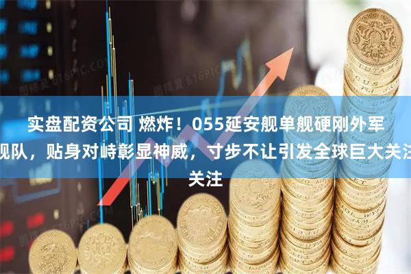 实盘配资公司 燃炸！055延安舰单舰硬刚外军舰队，贴身对峙彰显神威，寸步不让引发全球巨大关注