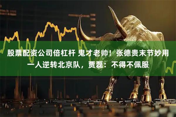 股票配资公司倍杠杆 鬼才老帅！张德贵末节妙用一人逆转北京队，贾磊：不得不佩服