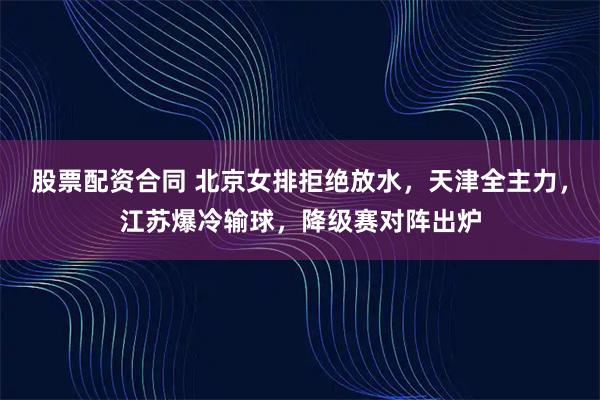 股票配资合同 北京女排拒绝放水，天津全主力，江苏爆冷输球，降级赛对阵出炉