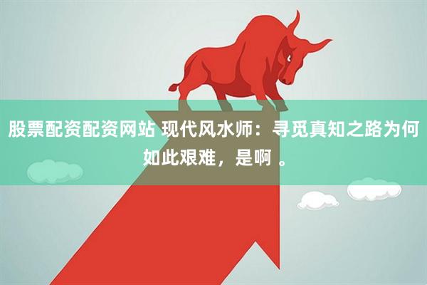 股票配资配资网站 现代风水师：寻觅真知之路为何如此艰难，是啊 。