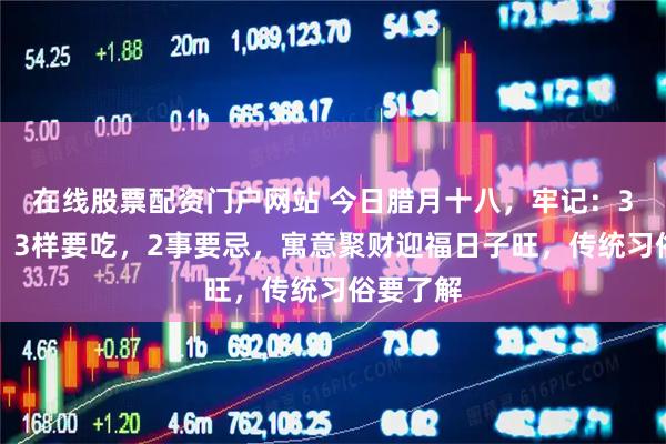 在线股票配资门户网站 今日腊月十八，牢记：3事要做，3样要吃，2事要忌，寓意聚财迎福日子旺，传统习俗要了解
