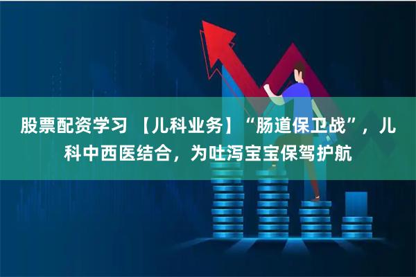 股票配资学习 【儿科业务】“肠道保卫战”，儿科中西医结合，为吐泻宝宝保驾护航