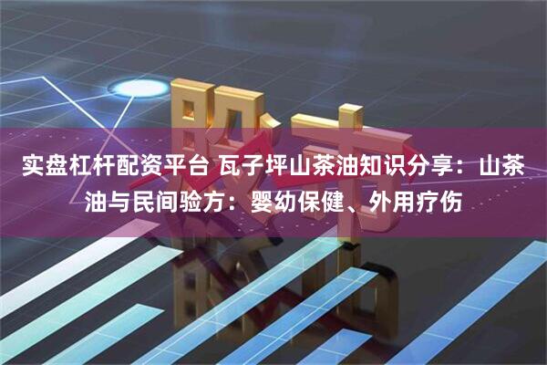 实盘杠杆配资平台 瓦子坪山茶油知识分享：山茶油与民间验方：婴幼保健、外用疗伤