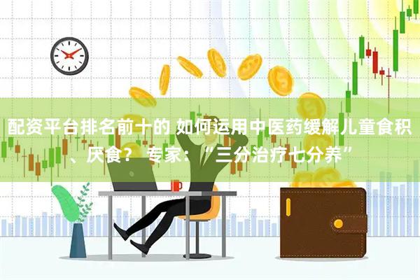 配资平台排名前十的 如何运用中医药缓解儿童食积、厌食？ 专家：“三分治疗七分养”