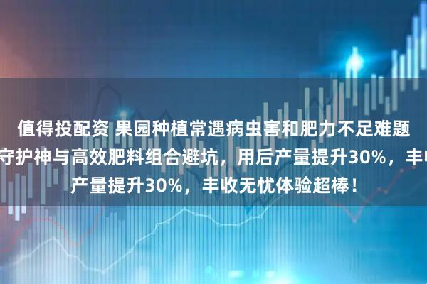 值得投配资 果园种植常遇病虫害和肥力不足难题？内行都选果园守护神与高效肥料组合避坑，用后产量提升30%，丰收无忧体验超棒！