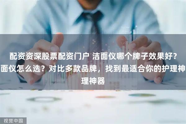 配资资深股票配资门户 洁面仪哪个牌子效果好？洁面仪怎么选？对比多款品牌，找到最适合你的护理神器