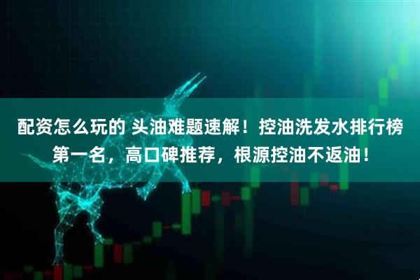 配资怎么玩的 头油难题速解！控油洗发水排行榜第一名，高口碑推荐，根源控油不返油！
