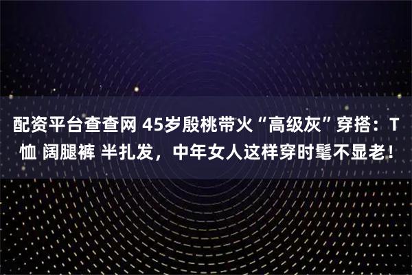 配资平台查查网 45岁殷桃带火“高级灰”穿搭：T恤 阔腿裤 半扎发，中年女人这样穿时髦不显老！