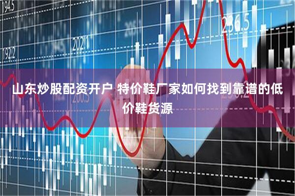 山东炒股配资开户 特价鞋厂家如何找到靠谱的低价鞋货源