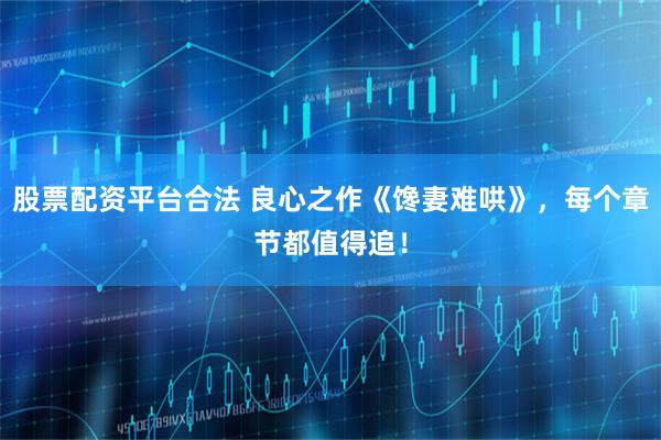 股票配资平台合法 良心之作《馋妻难哄》，每个章节都值得追！