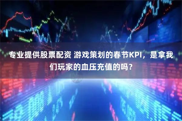专业提供股票配资 游戏策划的春节KPI，是拿我们玩家的血压充值的吗？