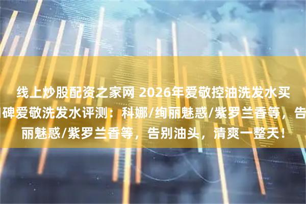 线上炒股配资之家网 2026年爱敬控油洗发水买哪款好？精选6款高口碑爱敬洗发水评测：科娜/绚丽魅惑/紫罗兰香等，告别油头，清爽一整天！