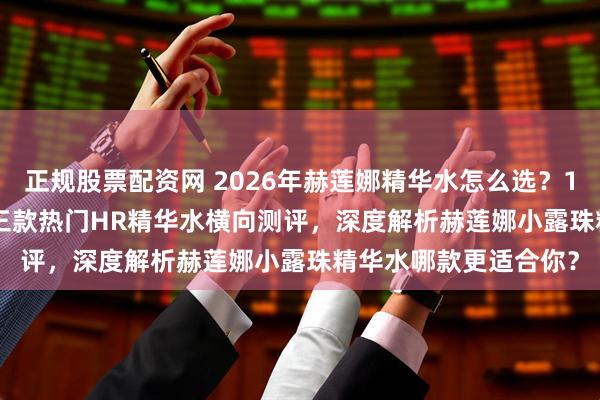 正规股票配资网 2026年赫莲娜精华水怎么选？1000-2000元价位，三款热门HR精华水横向测评，深度解析赫莲娜小露珠精华水哪款更适合你？