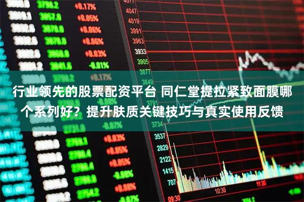 行业领先的股票配资平台 同仁堂提拉紧致面膜哪个系列好？提升肤质关键技巧与真实使用反馈