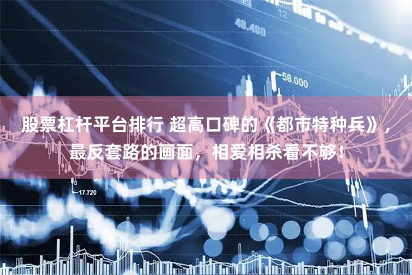 股票杠杆平台排行 超高口碑的《都市特种兵》，最反套路的画面，相爱相杀看不够！