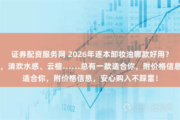 证券配资服务网 2026年逐本卸妆油哪款好用？精选6款逐本卸妆油，清欢水感、云檀……总有一款适合你，附价格信息，安心购入不踩雷！