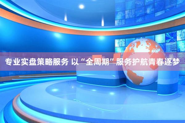 专业实盘策略服务 以“全周期”服务护航青春逐梦