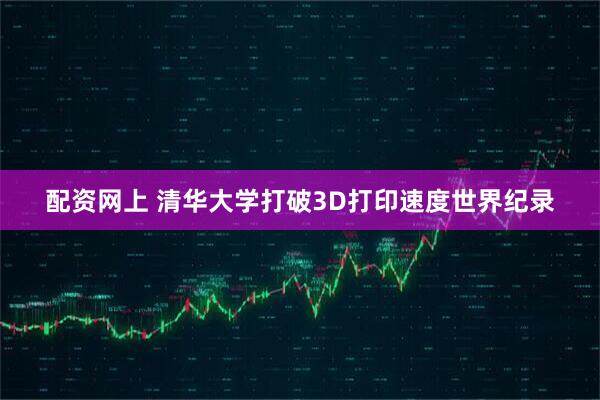 配资网上 清华大学打破3D打印速度世界纪录