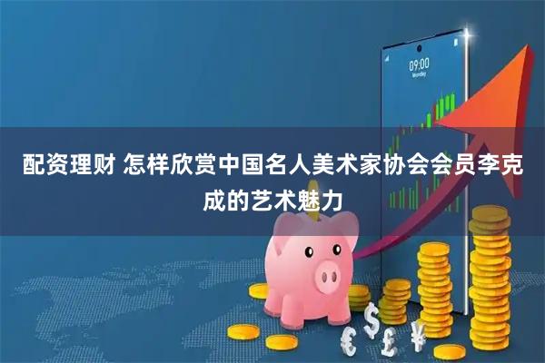 配资理财 怎样欣赏中国名人美术家协会会员李克成的艺术魅力