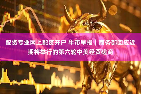 配资专业网上配资开户 牛市早报｜商务部回应近期将举行的第六轮中美经贸磋商