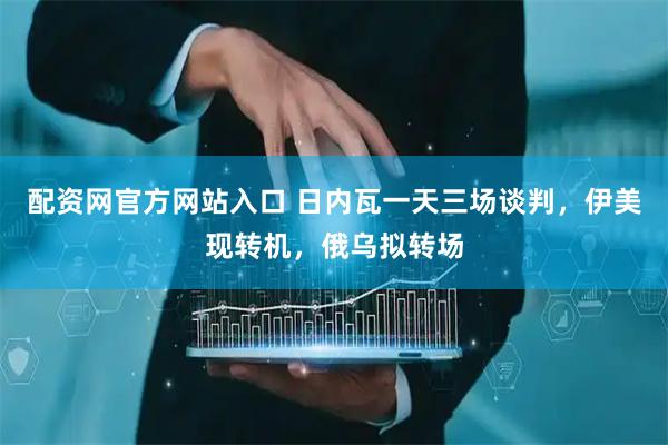 配资网官方网站入口 日内瓦一天三场谈判，伊美现转机，俄乌拟转场