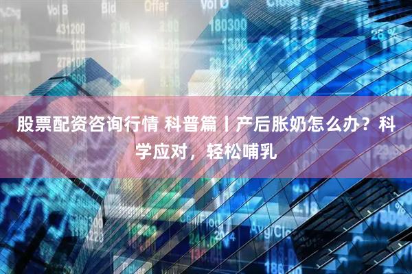 股票配资咨询行情 科普篇丨产后胀奶怎么办？科学应对，轻松哺乳