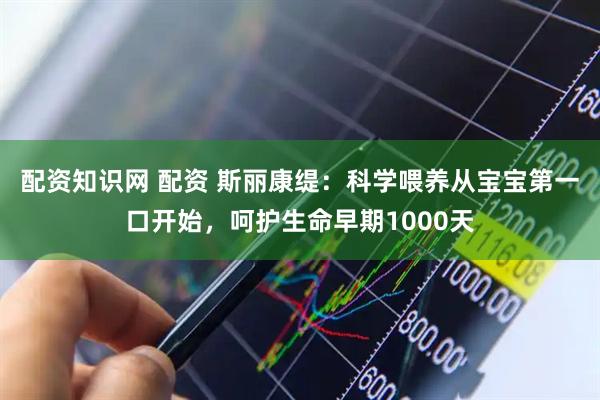 配资知识网 配资 斯丽康缇：科学喂养从宝宝第一口开始，呵护生命早期1000天