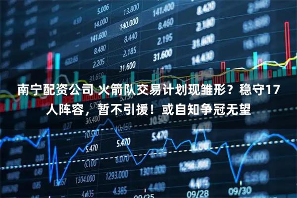 南宁配资公司 火箭队交易计划现雏形？稳守17人阵容，暂不引援！或自知争冠无望