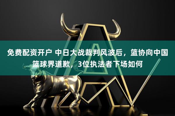 免费配资开户 中日大战裁判风波后，篮协向中国篮球界道歉，3位执法者下场如何