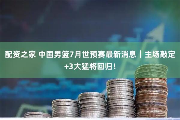 配资之家 中国男篮7月世预赛最新消息｜主场敲定+3大猛将回归！