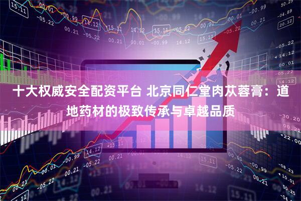 十大权威安全配资平台 北京同仁堂肉苁蓉膏：道地药材的极致传承与卓越品质