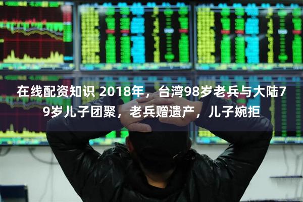 在线配资知识 2018年，台湾98岁老兵与大陆79岁儿子团聚，老兵赠遗产，儿子婉拒