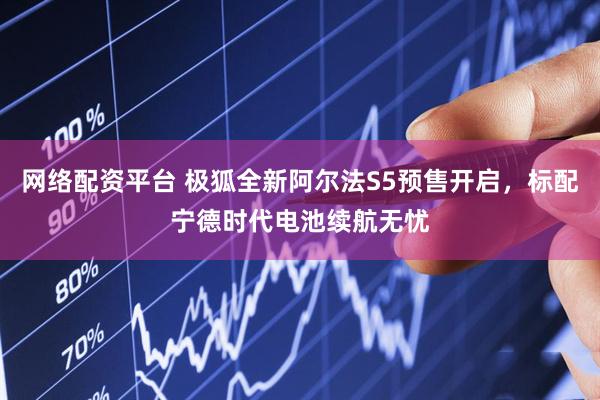 网络配资平台 极狐全新阿尔法S5预售开启，标配宁德时代电池续航无忧