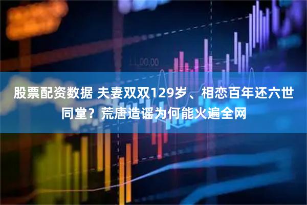 股票配资数据 夫妻双双129岁、相恋百年还六世同堂？荒唐造谣为何能火遍全网
