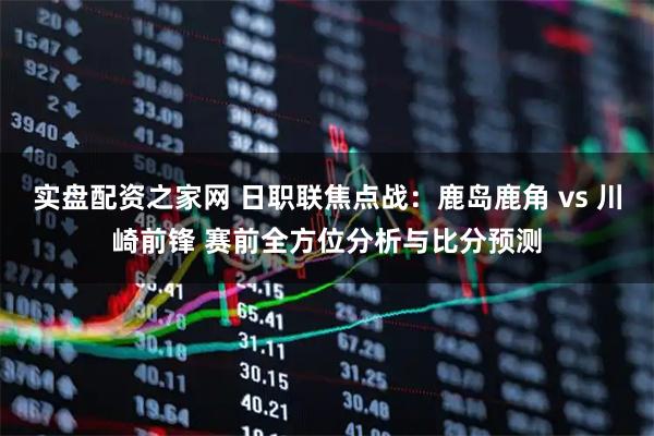 实盘配资之家网 日职联焦点战：鹿岛鹿角 vs 川崎前锋 赛前全方位分析与比分预测