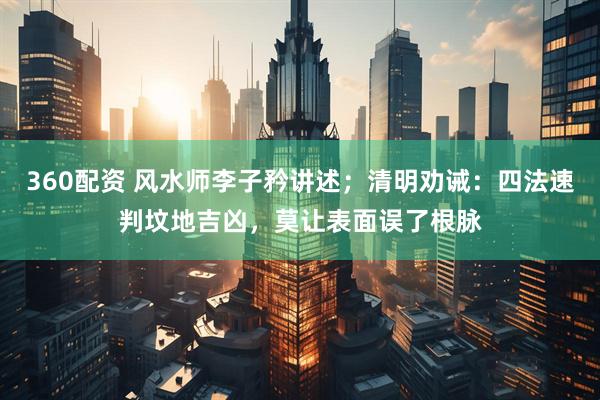 360配资 风水师李子矜讲述；清明劝诫：四法速判坟地吉凶，莫让表面误了根脉