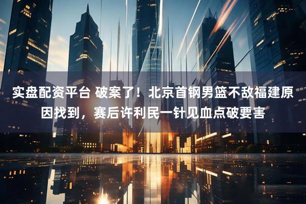 实盘配资平台 破案了！北京首钢男篮不敌福建原因找到，赛后许利民一针见血点破要害