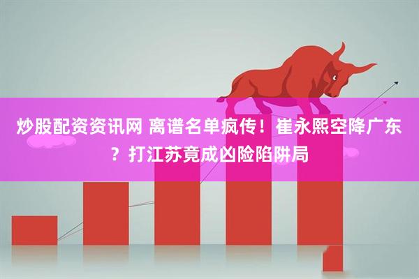 炒股配资资讯网 离谱名单疯传！崔永熙空降广东？打江苏竟成凶险陷阱局