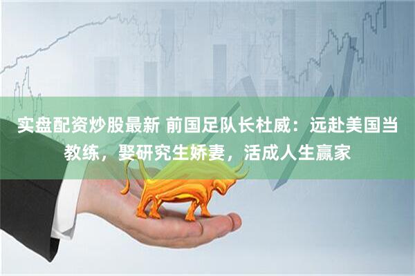实盘配资炒股最新 前国足队长杜威：远赴美国当教练，娶研究生娇妻，活成人生赢家