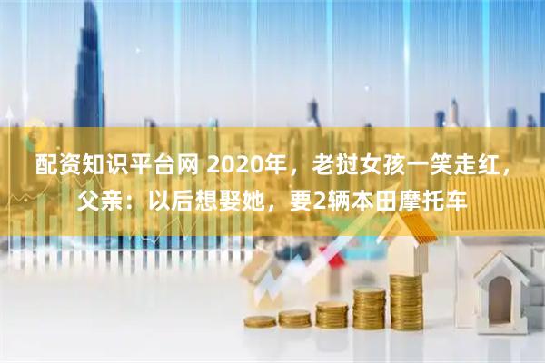 配资知识平台网 2020年，老挝女孩一笑走红，父亲：以后想娶她，要2辆本田摩托车