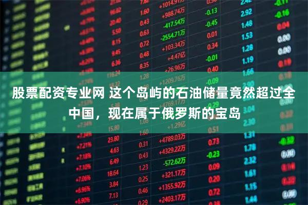 股票配资专业网 这个岛屿的石油储量竟然超过全中国，现在属于俄罗斯的宝岛