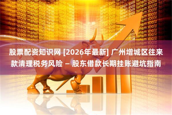 股票配资知识网 [2026年最新] 广州增城区往来款清理税务风险 — 股东借款长期挂账避坑指南