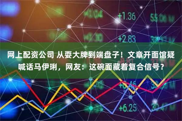 网上配资公司 从耍大牌到端盘子！文章开面馆疑喊话马伊琍，网友：这碗面藏着复合信号？