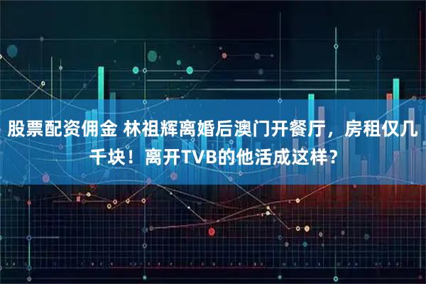股票配资佣金 林祖辉离婚后澳门开餐厅，房租仅几千块！离开TVB的他活成这样？