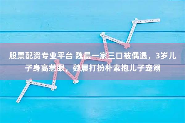 股票配资专业平台 魏晨一家三口被偶遇，3岁儿子身高惹眼，魏晨打扮朴素抱儿子宠溺
