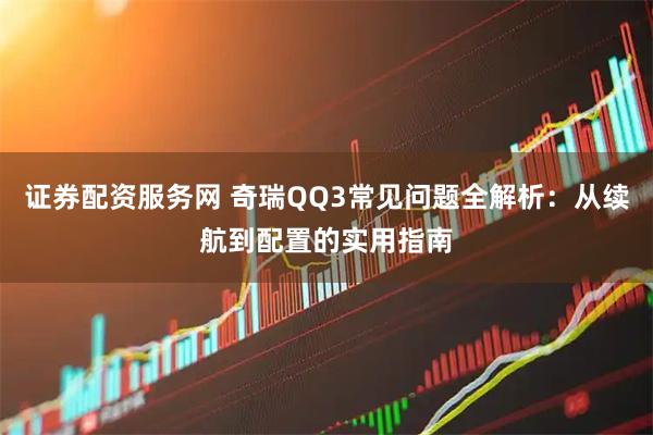 证券配资服务网 奇瑞QQ3常见问题全解析：从续航到配置的实用指南